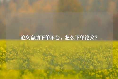 论文自助下单平台，怎么下单论文？